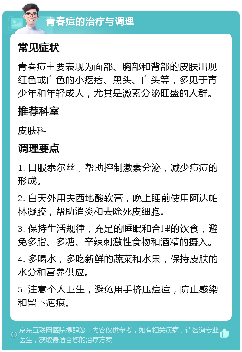 青春痘的治疗与调理 常见症状 青春痘主要表现为面部、胸部和背部的皮肤出现红色或白色的小疙瘩、黑头、白头等，多见于青少年和年轻成人，尤其是激素分泌旺盛的人群。 推荐科室 皮肤科 调理要点 1. 口服泰尔丝，帮助控制激素分泌，减少痘痘的形成。 2. 白天外用夫西地酸软膏，晚上睡前使用阿达帕林凝胶，帮助消炎和去除死皮细胞。 3. 保持生活规律，充足的睡眠和合理的饮食，避免多脂、多糖、辛辣刺激性食物和酒精的摄入。 4. 多喝水，多吃新鲜的蔬菜和水果，保持皮肤的水分和营养供应。 5. 注意个人卫生，避免用手挤压痘痘，防止感染和留下疤痕。