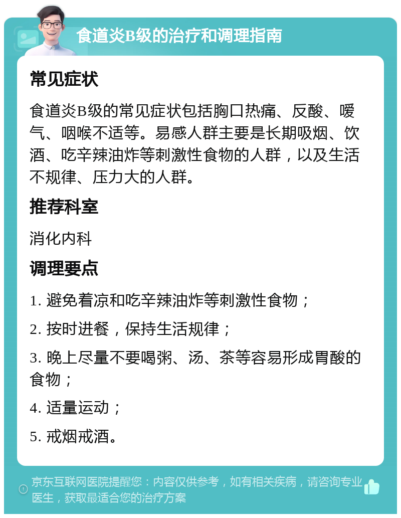 食道炎B级的治疗和调理指南 常见症状 食道炎B级的常见症状包括胸口热痛、反酸、嗳气、咽喉不适等。易感人群主要是长期吸烟、饮酒、吃辛辣油炸等刺激性食物的人群，以及生活不规律、压力大的人群。 推荐科室 消化内科 调理要点 1. 避免着凉和吃辛辣油炸等刺激性食物； 2. 按时进餐，保持生活规律； 3. 晚上尽量不要喝粥、汤、茶等容易形成胃酸的食物； 4. 适量运动； 5. 戒烟戒酒。