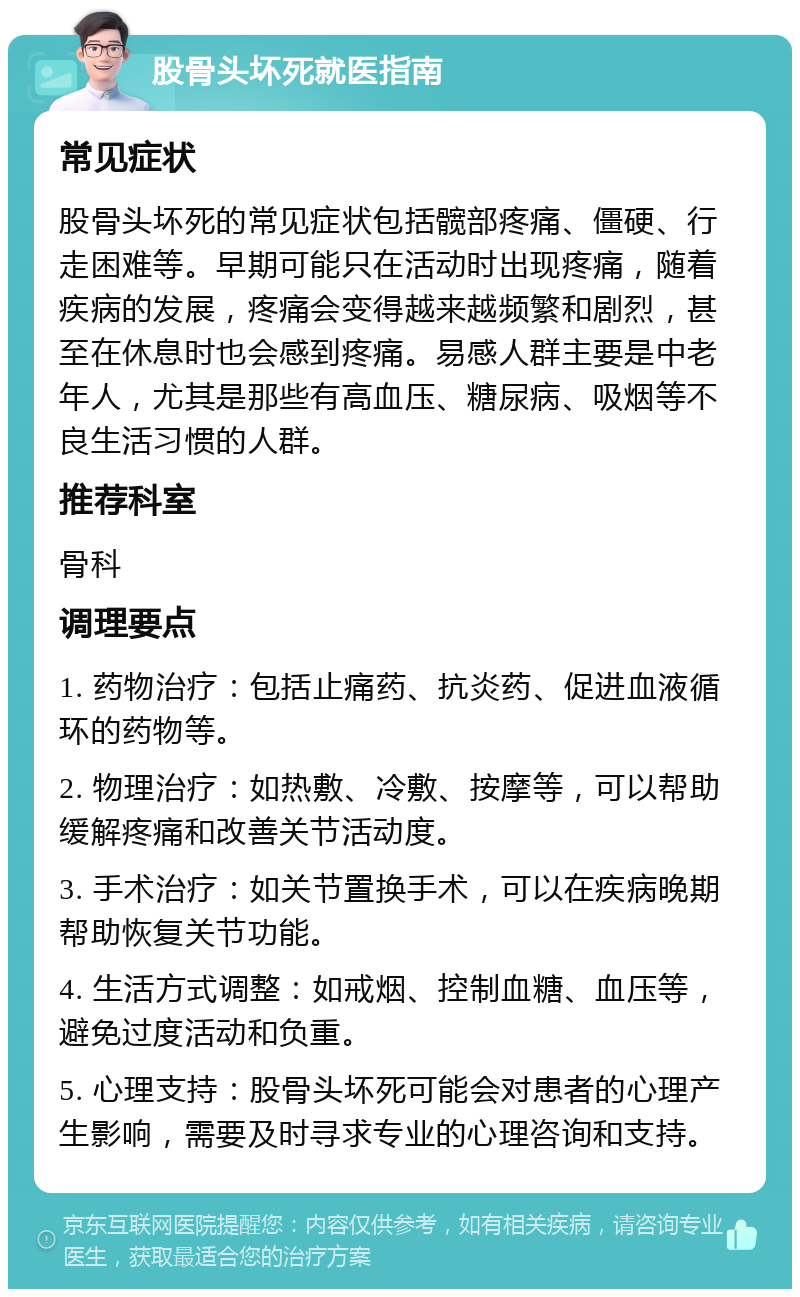 股骨头坏死就医指南 常见症状 股骨头坏死的常见症状包括髋部疼痛、僵硬、行走困难等。早期可能只在活动时出现疼痛，随着疾病的发展，疼痛会变得越来越频繁和剧烈，甚至在休息时也会感到疼痛。易感人群主要是中老年人，尤其是那些有高血压、糖尿病、吸烟等不良生活习惯的人群。 推荐科室 骨科 调理要点 1. 药物治疗：包括止痛药、抗炎药、促进血液循环的药物等。 2. 物理治疗：如热敷、冷敷、按摩等，可以帮助缓解疼痛和改善关节活动度。 3. 手术治疗：如关节置换手术，可以在疾病晚期帮助恢复关节功能。 4. 生活方式调整：如戒烟、控制血糖、血压等，避免过度活动和负重。 5. 心理支持：股骨头坏死可能会对患者的心理产生影响，需要及时寻求专业的心理咨询和支持。