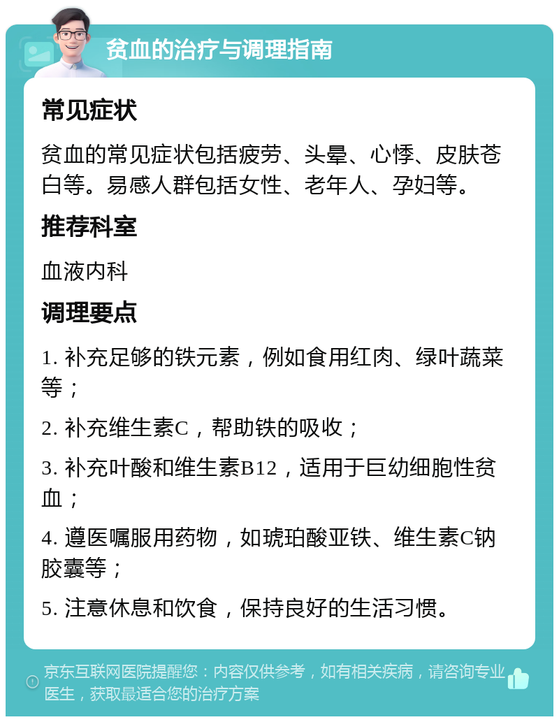 贫血的治疗与调理指南 常见症状 贫血的常见症状包括疲劳、头晕、心悸、皮肤苍白等。易感人群包括女性、老年人、孕妇等。 推荐科室 血液内科 调理要点 1. 补充足够的铁元素，例如食用红肉、绿叶蔬菜等； 2. 补充维生素C，帮助铁的吸收； 3. 补充叶酸和维生素B12，适用于巨幼细胞性贫血； 4. 遵医嘱服用药物，如琥珀酸亚铁、维生素C钠胶囊等； 5. 注意休息和饮食，保持良好的生活习惯。