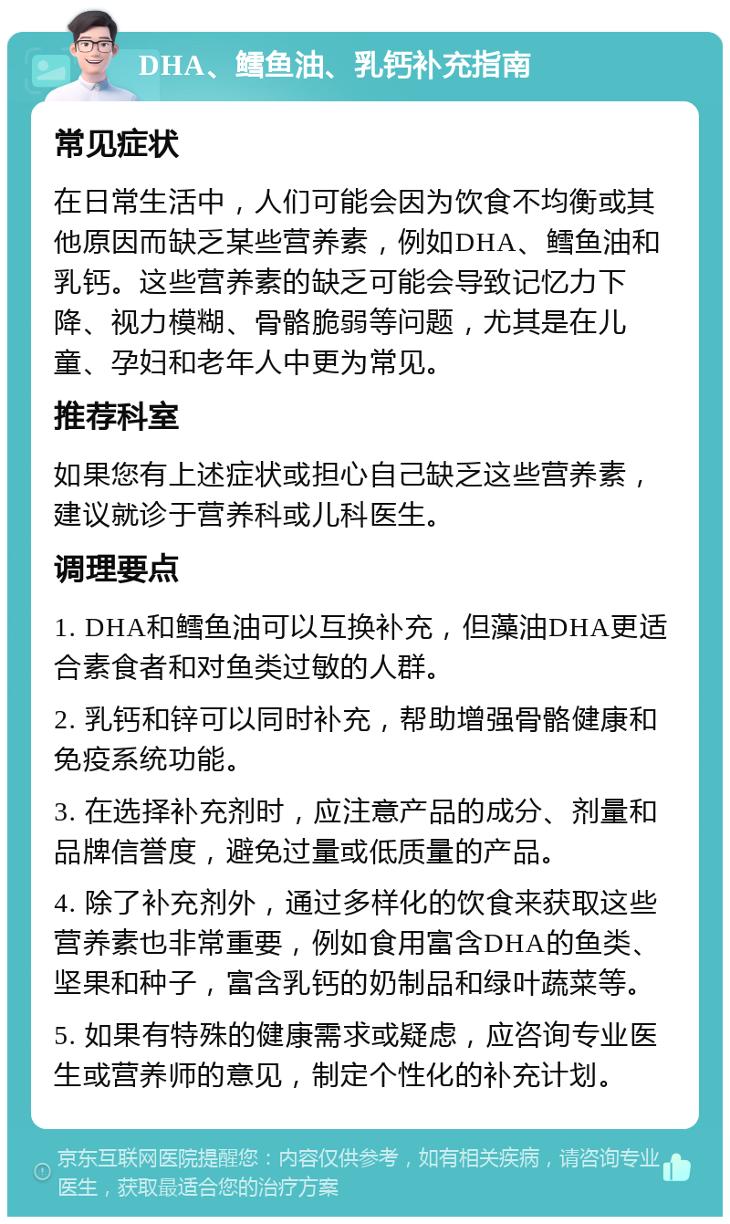 DHA、鳕鱼油、乳钙补充指南 常见症状 在日常生活中，人们可能会因为饮食不均衡或其他原因而缺乏某些营养素，例如DHA、鳕鱼油和乳钙。这些营养素的缺乏可能会导致记忆力下降、视力模糊、骨骼脆弱等问题，尤其是在儿童、孕妇和老年人中更为常见。 推荐科室 如果您有上述症状或担心自己缺乏这些营养素，建议就诊于营养科或儿科医生。 调理要点 1. DHA和鳕鱼油可以互换补充，但藻油DHA更适合素食者和对鱼类过敏的人群。 2. 乳钙和锌可以同时补充，帮助增强骨骼健康和免疫系统功能。 3. 在选择补充剂时，应注意产品的成分、剂量和品牌信誉度，避免过量或低质量的产品。 4. 除了补充剂外，通过多样化的饮食来获取这些营养素也非常重要，例如食用富含DHA的鱼类、坚果和种子，富含乳钙的奶制品和绿叶蔬菜等。 5. 如果有特殊的健康需求或疑虑，应咨询专业医生或营养师的意见，制定个性化的补充计划。