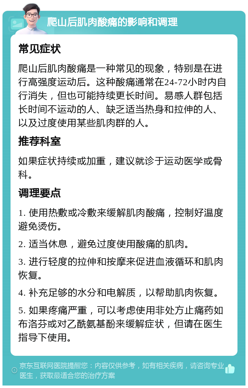 爬山后肌肉酸痛的影响和调理 常见症状 爬山后肌肉酸痛是一种常见的现象，特别是在进行高强度运动后。这种酸痛通常在24-72小时内自行消失，但也可能持续更长时间。易感人群包括长时间不运动的人、缺乏适当热身和拉伸的人、以及过度使用某些肌肉群的人。 推荐科室 如果症状持续或加重，建议就诊于运动医学或骨科。 调理要点 1. 使用热敷或冷敷来缓解肌肉酸痛，控制好温度避免烫伤。 2. 适当休息，避免过度使用酸痛的肌肉。 3. 进行轻度的拉伸和按摩来促进血液循环和肌肉恢复。 4. 补充足够的水分和电解质，以帮助肌肉恢复。 5. 如果疼痛严重，可以考虑使用非处方止痛药如布洛芬或对乙酰氨基酚来缓解症状，但请在医生指导下使用。