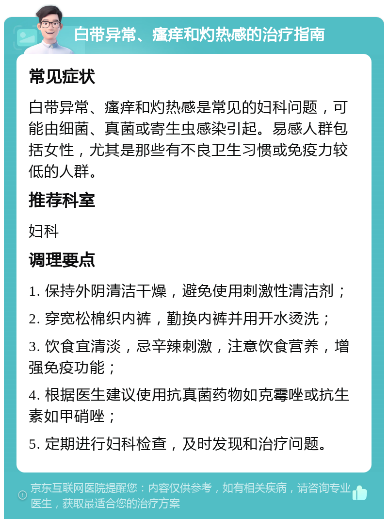 白带异常、瘙痒和灼热感的治疗指南 常见症状 白带异常、瘙痒和灼热感是常见的妇科问题，可能由细菌、真菌或寄生虫感染引起。易感人群包括女性，尤其是那些有不良卫生习惯或免疫力较低的人群。 推荐科室 妇科 调理要点 1. 保持外阴清洁干燥，避免使用刺激性清洁剂； 2. 穿宽松棉织内裤，勤换内裤并用开水烫洗； 3. 饮食宜清淡，忌辛辣刺激，注意饮食营养，增强免疫功能； 4. 根据医生建议使用抗真菌药物如克霉唑或抗生素如甲硝唑； 5. 定期进行妇科检查，及时发现和治疗问题。