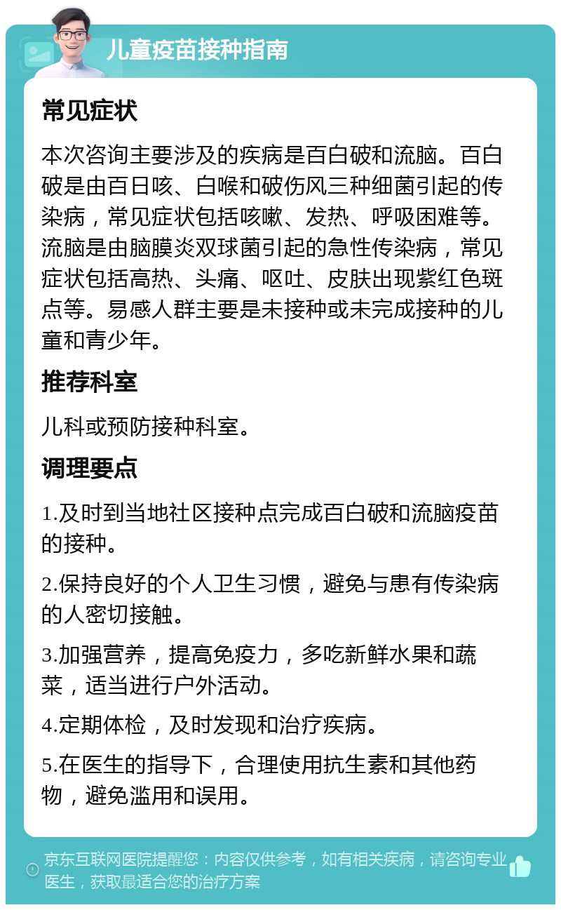 儿童疫苗接种指南 常见症状 本次咨询主要涉及的疾病是百白破和流脑。百白破是由百日咳、白喉和破伤风三种细菌引起的传染病，常见症状包括咳嗽、发热、呼吸困难等。流脑是由脑膜炎双球菌引起的急性传染病，常见症状包括高热、头痛、呕吐、皮肤出现紫红色斑点等。易感人群主要是未接种或未完成接种的儿童和青少年。 推荐科室 儿科或预防接种科室。 调理要点 1.及时到当地社区接种点完成百白破和流脑疫苗的接种。 2.保持良好的个人卫生习惯，避免与患有传染病的人密切接触。 3.加强营养，提高免疫力，多吃新鲜水果和蔬菜，适当进行户外活动。 4.定期体检，及时发现和治疗疾病。 5.在医生的指导下，合理使用抗生素和其他药物，避免滥用和误用。