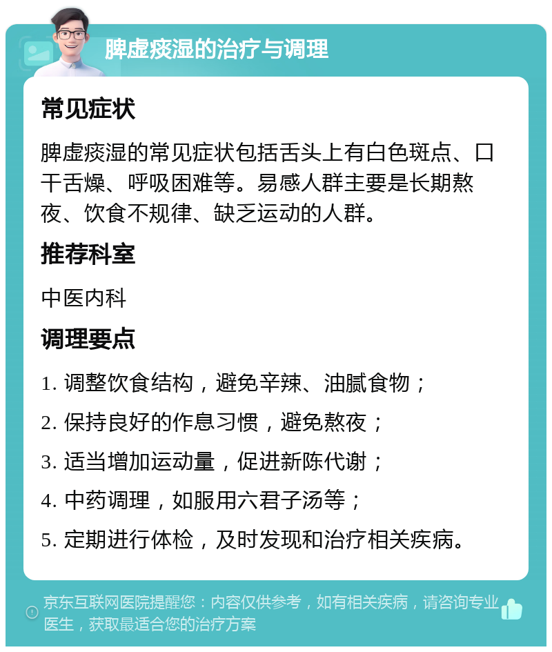 脾虚痰湿的治疗与调理 常见症状 脾虚痰湿的常见症状包括舌头上有白色斑点、口干舌燥、呼吸困难等。易感人群主要是长期熬夜、饮食不规律、缺乏运动的人群。 推荐科室 中医内科 调理要点 1. 调整饮食结构，避免辛辣、油腻食物； 2. 保持良好的作息习惯，避免熬夜； 3. 适当增加运动量，促进新陈代谢； 4. 中药调理，如服用六君子汤等； 5. 定期进行体检，及时发现和治疗相关疾病。