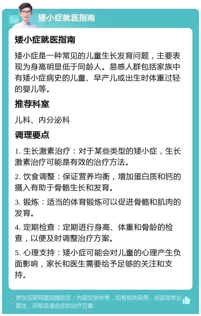 矮小症就医指南 矮小症就医指南 矮小症是一种常见的儿童生长发育问题，主要表现为身高明显低于同龄人。易感人群包括家族中有矮小症病史的儿童、早产儿或出生时体重过轻的婴儿等。 推荐科室 儿科、内分泌科 调理要点 1. 生长激素治疗：对于某些类型的矮小症，生长激素治疗可能是有效的治疗方法。 2. 饮食调整：保证营养均衡，增加蛋白质和钙的摄入有助于骨骼生长和发育。 3. 锻炼：适当的体育锻炼可以促进骨骼和肌肉的发育。 4. 定期检查：定期进行身高、体重和骨龄的检查，以便及时调整治疗方案。 5. 心理支持：矮小症可能会对儿童的心理产生负面影响，家长和医生需要给予足够的关注和支持。