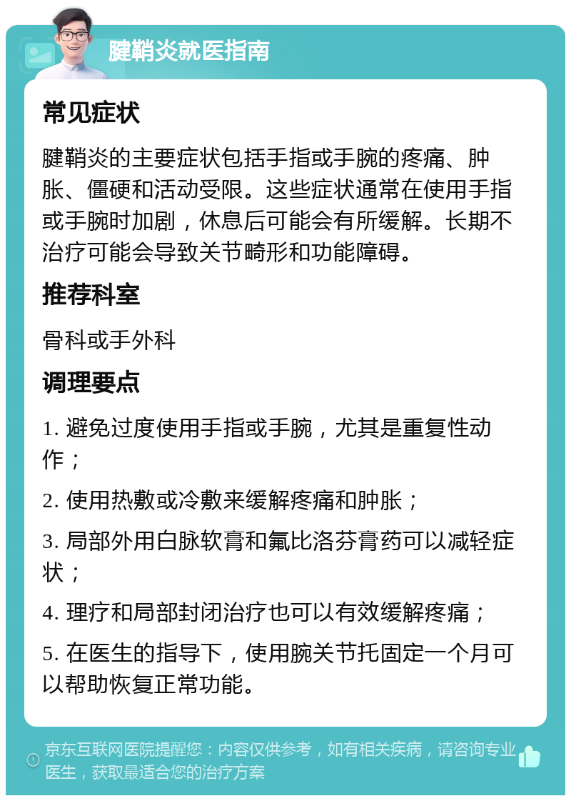 腱鞘炎就医指南 常见症状 腱鞘炎的主要症状包括手指或手腕的疼痛、肿胀、僵硬和活动受限。这些症状通常在使用手指或手腕时加剧，休息后可能会有所缓解。长期不治疗可能会导致关节畸形和功能障碍。 推荐科室 骨科或手外科 调理要点 1. 避免过度使用手指或手腕，尤其是重复性动作； 2. 使用热敷或冷敷来缓解疼痛和肿胀； 3. 局部外用白脉软膏和氟比洛芬膏药可以减轻症状； 4. 理疗和局部封闭治疗也可以有效缓解疼痛； 5. 在医生的指导下，使用腕关节托固定一个月可以帮助恢复正常功能。