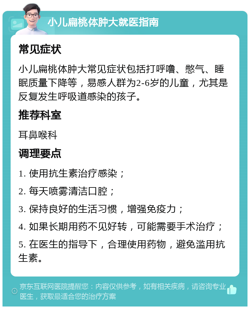 小儿扁桃体肿大就医指南 常见症状 小儿扁桃体肿大常见症状包括打呼噜、憋气、睡眠质量下降等，易感人群为2-6岁的儿童，尤其是反复发生呼吸道感染的孩子。 推荐科室 耳鼻喉科 调理要点 1. 使用抗生素治疗感染； 2. 每天喷雾清洁口腔； 3. 保持良好的生活习惯，增强免疫力； 4. 如果长期用药不见好转，可能需要手术治疗； 5. 在医生的指导下，合理使用药物，避免滥用抗生素。