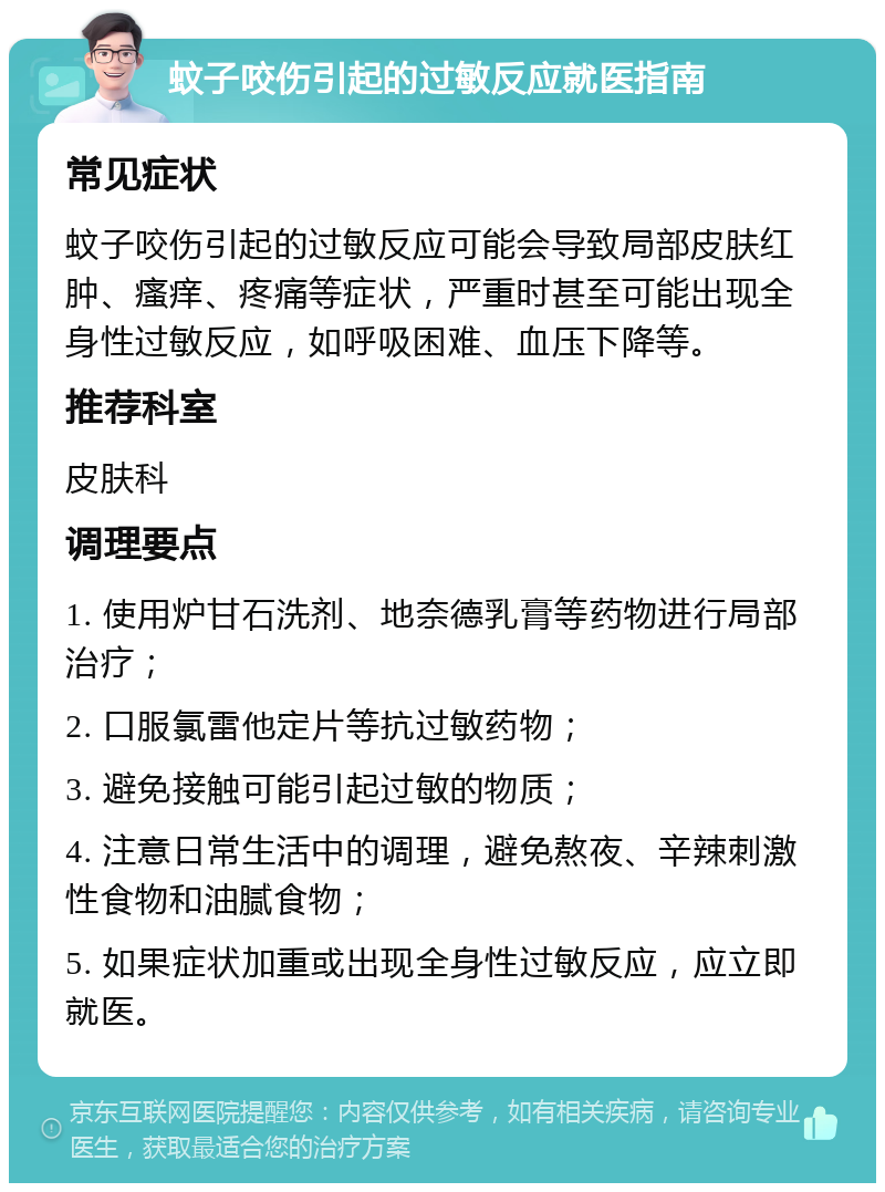 蚊子咬伤引起的过敏反应就医指南 常见症状 蚊子咬伤引起的过敏反应可能会导致局部皮肤红肿、瘙痒、疼痛等症状，严重时甚至可能出现全身性过敏反应，如呼吸困难、血压下降等。 推荐科室 皮肤科 调理要点 1. 使用炉甘石洗剂、地奈德乳膏等药物进行局部治疗； 2. 口服氯雷他定片等抗过敏药物； 3. 避免接触可能引起过敏的物质； 4. 注意日常生活中的调理，避免熬夜、辛辣刺激性食物和油腻食物； 5. 如果症状加重或出现全身性过敏反应，应立即就医。