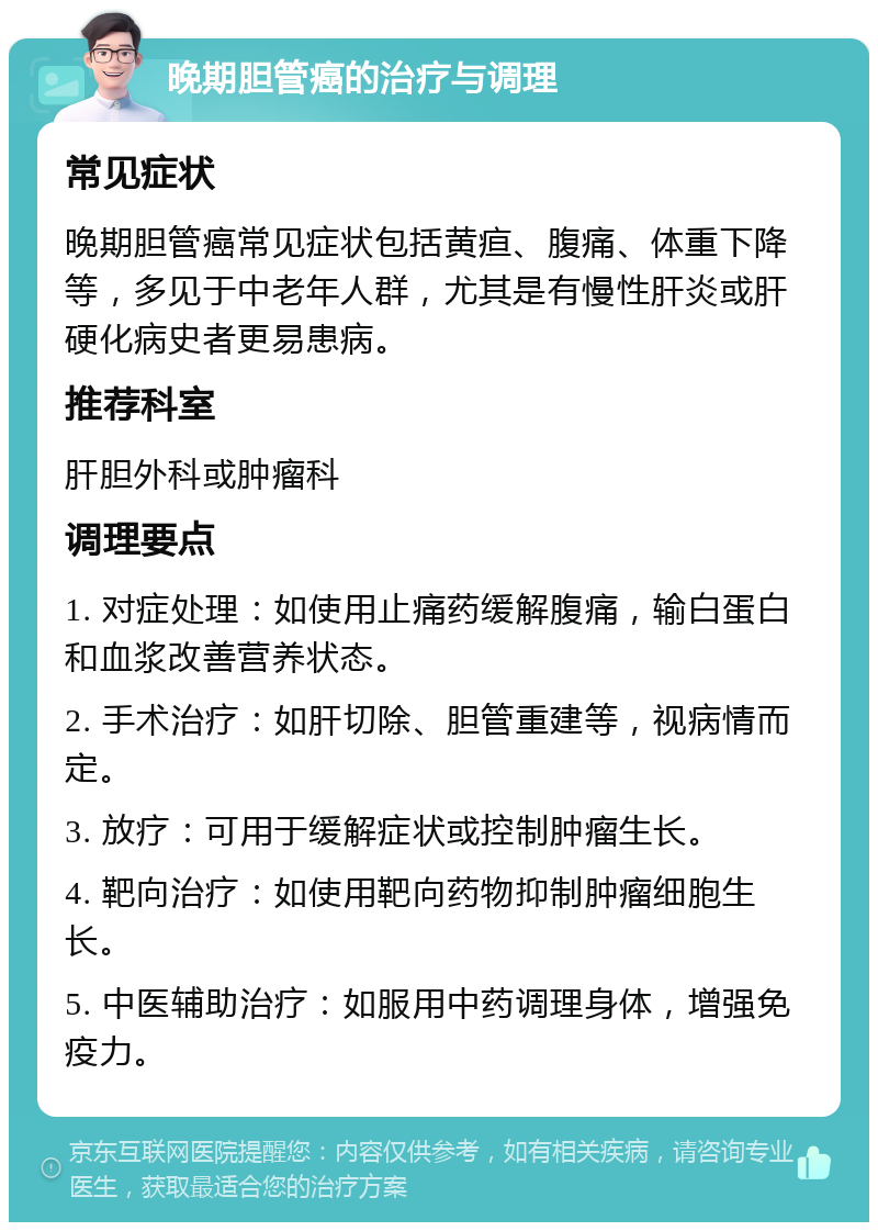 晚期胆管癌的治疗与调理 常见症状 晚期胆管癌常见症状包括黄疸、腹痛、体重下降等，多见于中老年人群，尤其是有慢性肝炎或肝硬化病史者更易患病。 推荐科室 肝胆外科或肿瘤科 调理要点 1. 对症处理：如使用止痛药缓解腹痛，输白蛋白和血浆改善营养状态。 2. 手术治疗：如肝切除、胆管重建等，视病情而定。 3. 放疗：可用于缓解症状或控制肿瘤生长。 4. 靶向治疗：如使用靶向药物抑制肿瘤细胞生长。 5. 中医辅助治疗：如服用中药调理身体，增强免疫力。