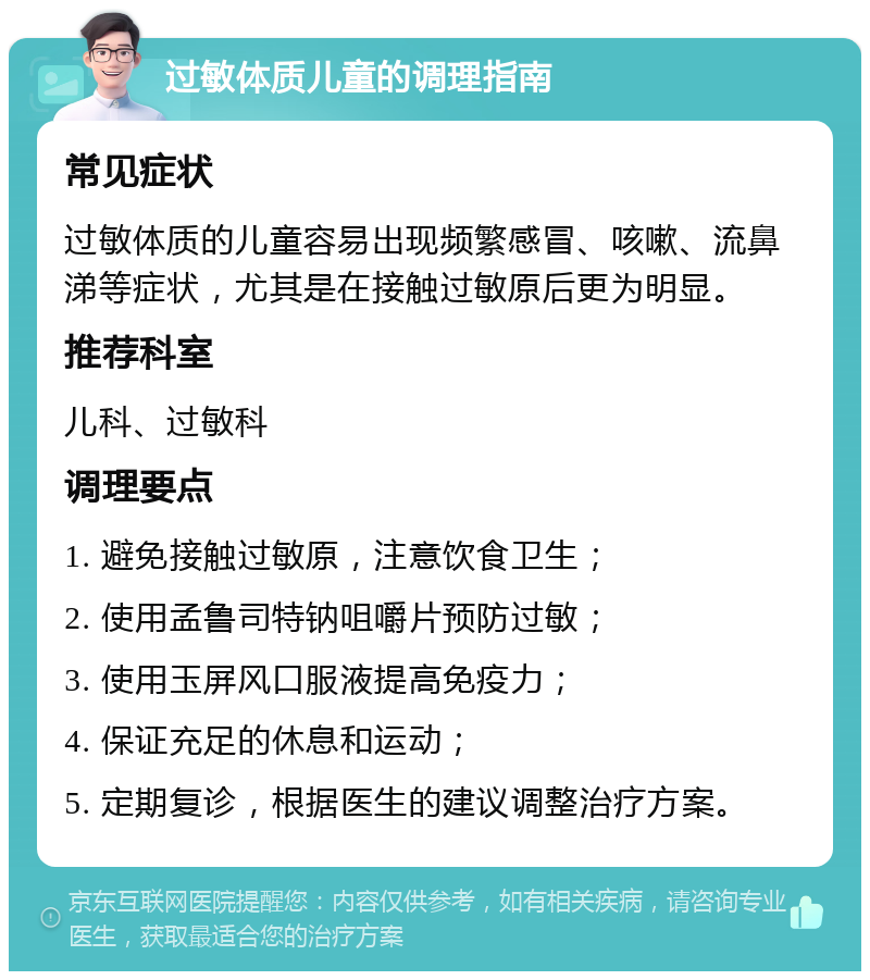 过敏体质儿童的调理指南 常见症状 过敏体质的儿童容易出现频繁感冒、咳嗽、流鼻涕等症状，尤其是在接触过敏原后更为明显。 推荐科室 儿科、过敏科 调理要点 1. 避免接触过敏原，注意饮食卫生； 2. 使用孟鲁司特钠咀嚼片预防过敏； 3. 使用玉屏风口服液提高免疫力； 4. 保证充足的休息和运动； 5. 定期复诊，根据医生的建议调整治疗方案。