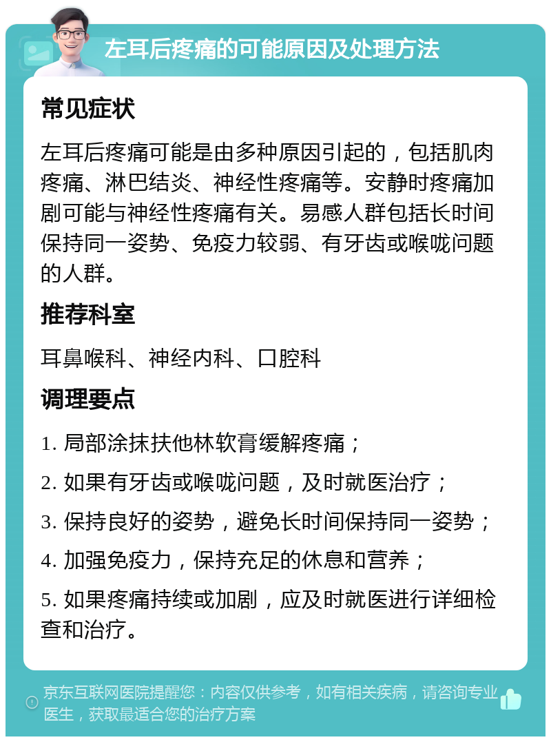 左耳后疼痛的可能原因及处理方法 常见症状 左耳后疼痛可能是由多种原因引起的，包括肌肉疼痛、淋巴结炎、神经性疼痛等。安静时疼痛加剧可能与神经性疼痛有关。易感人群包括长时间保持同一姿势、免疫力较弱、有牙齿或喉咙问题的人群。 推荐科室 耳鼻喉科、神经内科、口腔科 调理要点 1. 局部涂抹扶他林软膏缓解疼痛； 2. 如果有牙齿或喉咙问题，及时就医治疗； 3. 保持良好的姿势，避免长时间保持同一姿势； 4. 加强免疫力，保持充足的休息和营养； 5. 如果疼痛持续或加剧，应及时就医进行详细检查和治疗。