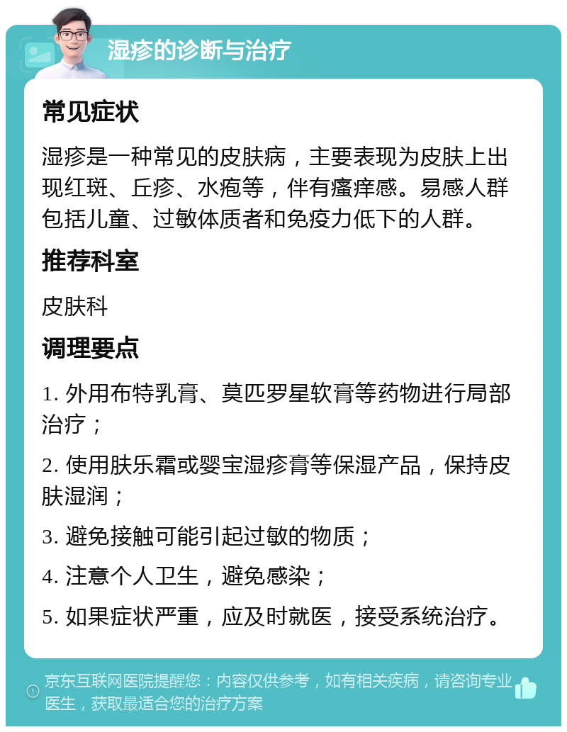 湿疹的诊断与治疗 常见症状 湿疹是一种常见的皮肤病，主要表现为皮肤上出现红斑、丘疹、水疱等，伴有瘙痒感。易感人群包括儿童、过敏体质者和免疫力低下的人群。 推荐科室 皮肤科 调理要点 1. 外用布特乳膏、莫匹罗星软膏等药物进行局部治疗； 2. 使用肤乐霜或婴宝湿疹膏等保湿产品，保持皮肤湿润； 3. 避免接触可能引起过敏的物质； 4. 注意个人卫生，避免感染； 5. 如果症状严重，应及时就医，接受系统治疗。