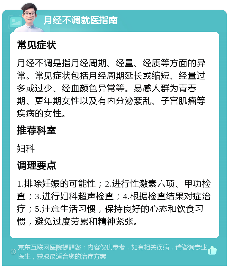 月经不调就医指南 常见症状 月经不调是指月经周期、经量、经质等方面的异常。常见症状包括月经周期延长或缩短、经量过多或过少、经血颜色异常等。易感人群为青春期、更年期女性以及有内分泌紊乱、子宫肌瘤等疾病的女性。 推荐科室 妇科 调理要点 1.排除妊娠的可能性；2.进行性激素六项、甲功检查；3.进行妇科超声检查；4.根据检查结果对症治疗；5.注意生活习惯，保持良好的心态和饮食习惯，避免过度劳累和精神紧张。