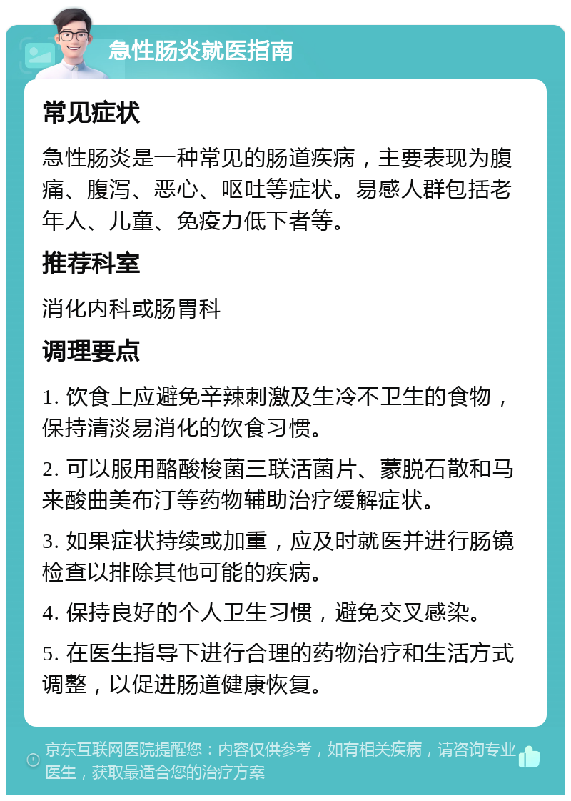 急性肠炎就医指南 常见症状 急性肠炎是一种常见的肠道疾病，主要表现为腹痛、腹泻、恶心、呕吐等症状。易感人群包括老年人、儿童、免疫力低下者等。 推荐科室 消化内科或肠胃科 调理要点 1. 饮食上应避免辛辣刺激及生冷不卫生的食物，保持清淡易消化的饮食习惯。 2. 可以服用酪酸梭菌三联活菌片、蒙脱石散和马来酸曲美布汀等药物辅助治疗缓解症状。 3. 如果症状持续或加重，应及时就医并进行肠镜检查以排除其他可能的疾病。 4. 保持良好的个人卫生习惯，避免交叉感染。 5. 在医生指导下进行合理的药物治疗和生活方式调整，以促进肠道健康恢复。