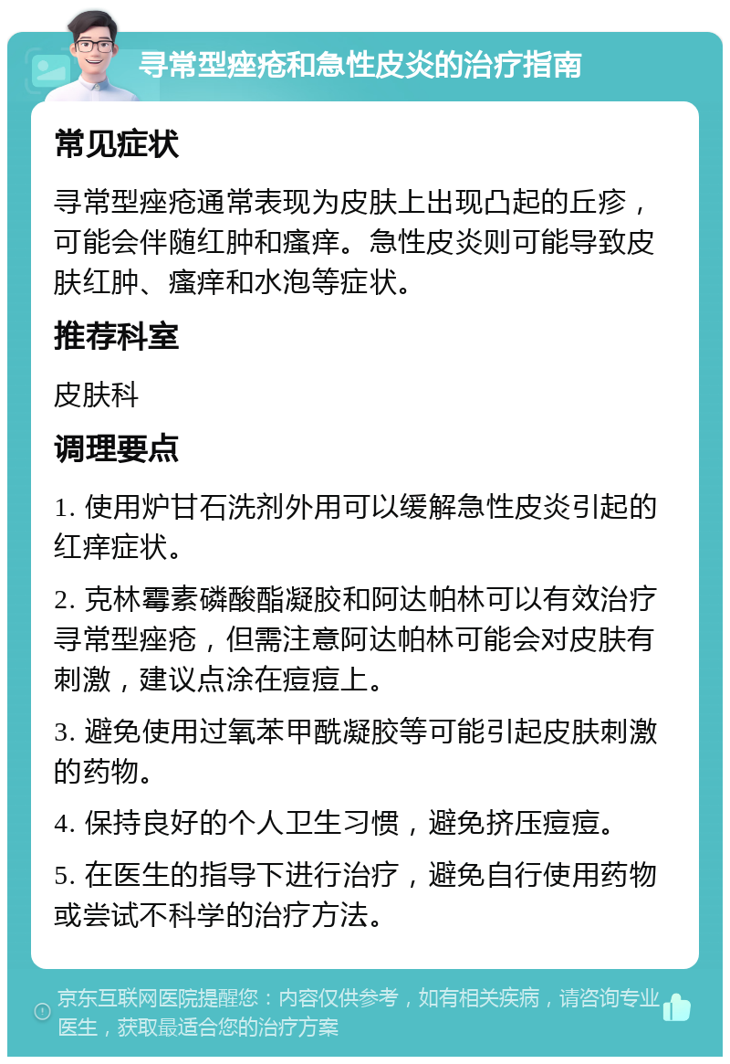 寻常型痤疮和急性皮炎的治疗指南 常见症状 寻常型痤疮通常表现为皮肤上出现凸起的丘疹，可能会伴随红肿和瘙痒。急性皮炎则可能导致皮肤红肿、瘙痒和水泡等症状。 推荐科室 皮肤科 调理要点 1. 使用炉甘石洗剂外用可以缓解急性皮炎引起的红痒症状。 2. 克林霉素磷酸酯凝胶和阿达帕林可以有效治疗寻常型痤疮，但需注意阿达帕林可能会对皮肤有刺激，建议点涂在痘痘上。 3. 避免使用过氧苯甲酰凝胶等可能引起皮肤刺激的药物。 4. 保持良好的个人卫生习惯，避免挤压痘痘。 5. 在医生的指导下进行治疗，避免自行使用药物或尝试不科学的治疗方法。