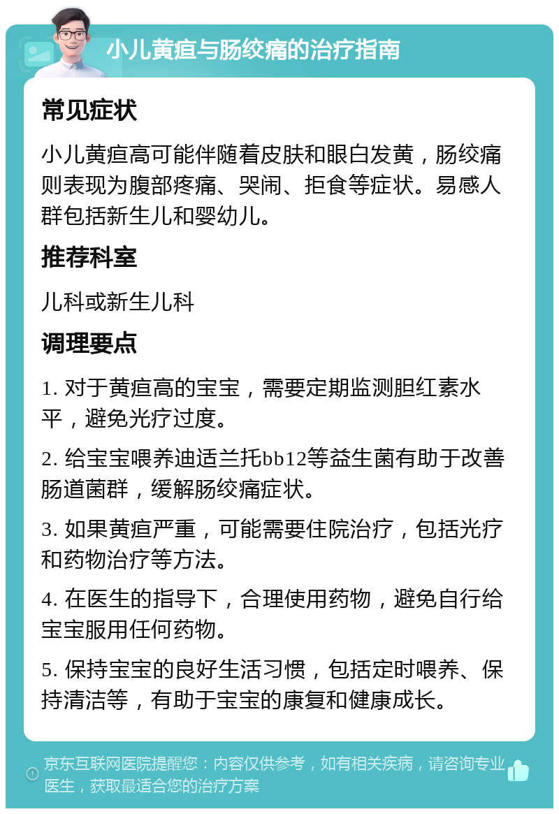 小儿黄疸与肠绞痛的治疗指南 常见症状 小儿黄疸高可能伴随着皮肤和眼白发黄，肠绞痛则表现为腹部疼痛、哭闹、拒食等症状。易感人群包括新生儿和婴幼儿。 推荐科室 儿科或新生儿科 调理要点 1. 对于黄疸高的宝宝，需要定期监测胆红素水平，避免光疗过度。 2. 给宝宝喂养迪适兰托bb12等益生菌有助于改善肠道菌群，缓解肠绞痛症状。 3. 如果黄疸严重，可能需要住院治疗，包括光疗和药物治疗等方法。 4. 在医生的指导下，合理使用药物，避免自行给宝宝服用任何药物。 5. 保持宝宝的良好生活习惯，包括定时喂养、保持清洁等，有助于宝宝的康复和健康成长。