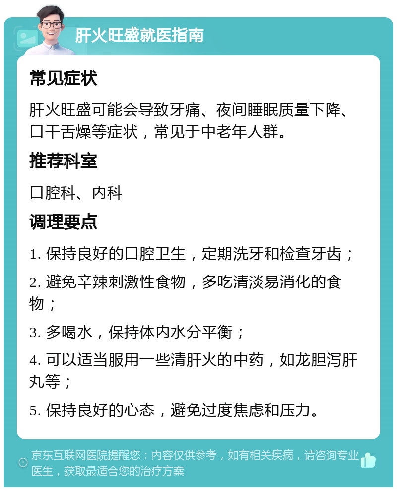 肝火旺盛就医指南 常见症状 肝火旺盛可能会导致牙痛、夜间睡眠质量下降、口干舌燥等症状，常见于中老年人群。 推荐科室 口腔科、内科 调理要点 1. 保持良好的口腔卫生，定期洗牙和检查牙齿； 2. 避免辛辣刺激性食物，多吃清淡易消化的食物； 3. 多喝水，保持体内水分平衡； 4. 可以适当服用一些清肝火的中药，如龙胆泻肝丸等； 5. 保持良好的心态，避免过度焦虑和压力。