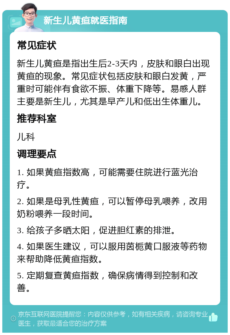 新生儿黄疸就医指南 常见症状 新生儿黄疸是指出生后2-3天内，皮肤和眼白出现黄疸的现象。常见症状包括皮肤和眼白发黄，严重时可能伴有食欲不振、体重下降等。易感人群主要是新生儿，尤其是早产儿和低出生体重儿。 推荐科室 儿科 调理要点 1. 如果黄疸指数高，可能需要住院进行蓝光治疗。 2. 如果是母乳性黄疸，可以暂停母乳喂养，改用奶粉喂养一段时间。 3. 给孩子多晒太阳，促进胆红素的排泄。 4. 如果医生建议，可以服用茵栀黄口服液等药物来帮助降低黄疸指数。 5. 定期复查黄疸指数，确保病情得到控制和改善。