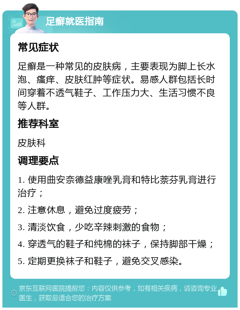 足癣就医指南 常见症状 足癣是一种常见的皮肤病，主要表现为脚上长水泡、瘙痒、皮肤红肿等症状。易感人群包括长时间穿着不透气鞋子、工作压力大、生活习惯不良等人群。 推荐科室 皮肤科 调理要点 1. 使用曲安奈德益康唑乳膏和特比萘芬乳膏进行治疗； 2. 注意休息，避免过度疲劳； 3. 清淡饮食，少吃辛辣刺激的食物； 4. 穿透气的鞋子和纯棉的袜子，保持脚部干燥； 5. 定期更换袜子和鞋子，避免交叉感染。