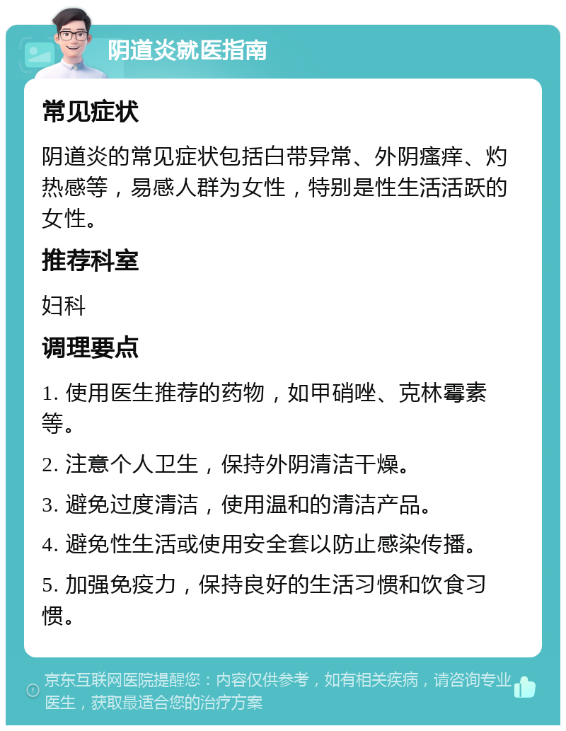 阴道炎就医指南 常见症状 阴道炎的常见症状包括白带异常、外阴瘙痒、灼热感等，易感人群为女性，特别是性生活活跃的女性。 推荐科室 妇科 调理要点 1. 使用医生推荐的药物，如甲硝唑、克林霉素等。 2. 注意个人卫生，保持外阴清洁干燥。 3. 避免过度清洁，使用温和的清洁产品。 4. 避免性生活或使用安全套以防止感染传播。 5. 加强免疫力，保持良好的生活习惯和饮食习惯。