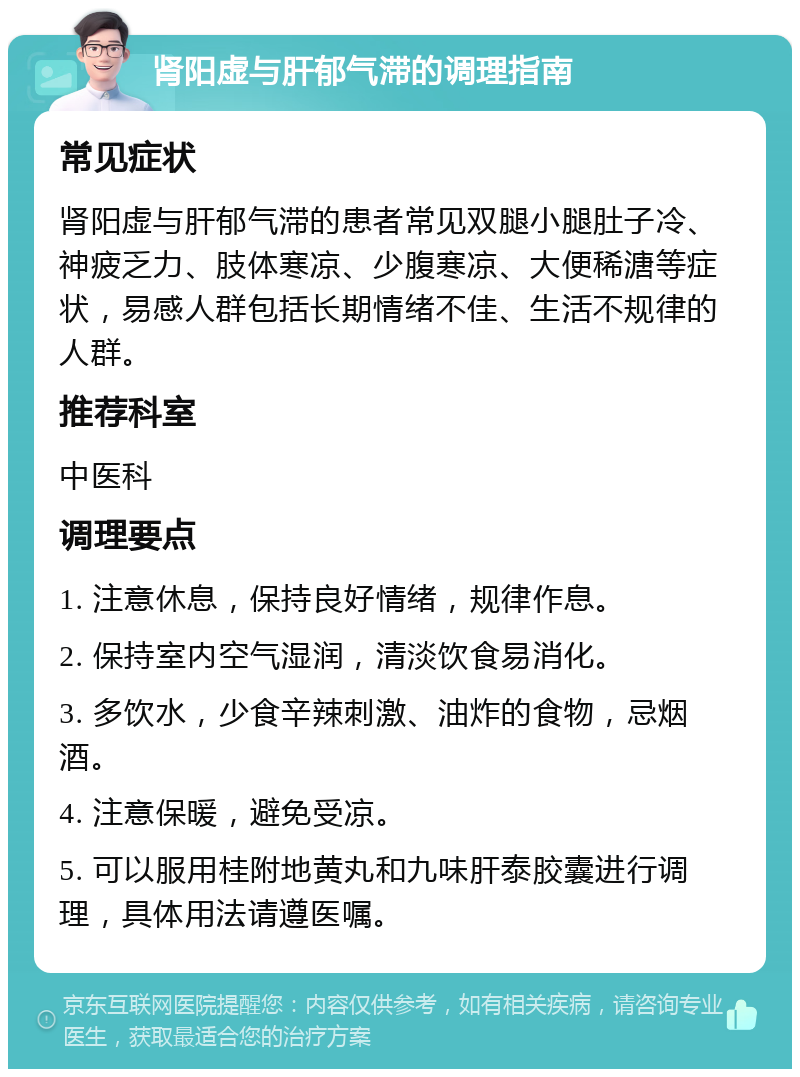 肾阳虚与肝郁气滞的调理指南 常见症状 肾阳虚与肝郁气滞的患者常见双腿小腿肚子冷、神疲乏力、肢体寒凉、少腹寒凉、大便稀溏等症状，易感人群包括长期情绪不佳、生活不规律的人群。 推荐科室 中医科 调理要点 1. 注意休息，保持良好情绪，规律作息。 2. 保持室内空气湿润，清淡饮食易消化。 3. 多饮水，少食辛辣刺激、油炸的食物，忌烟酒。 4. 注意保暖，避免受凉。 5. 可以服用桂附地黄丸和九味肝泰胶囊进行调理，具体用法请遵医嘱。