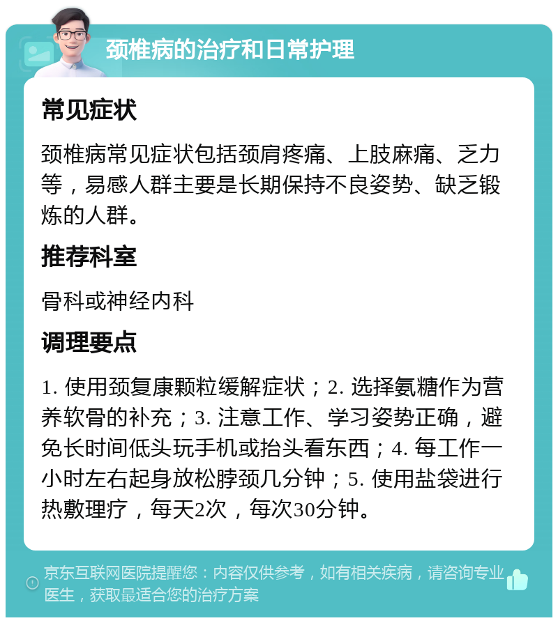 颈椎病的治疗和日常护理 常见症状 颈椎病常见症状包括颈肩疼痛、上肢麻痛、乏力等，易感人群主要是长期保持不良姿势、缺乏锻炼的人群。 推荐科室 骨科或神经内科 调理要点 1. 使用颈复康颗粒缓解症状；2. 选择氨糖作为营养软骨的补充；3. 注意工作、学习姿势正确，避免长时间低头玩手机或抬头看东西；4. 每工作一小时左右起身放松脖颈几分钟；5. 使用盐袋进行热敷理疗，每天2次，每次30分钟。