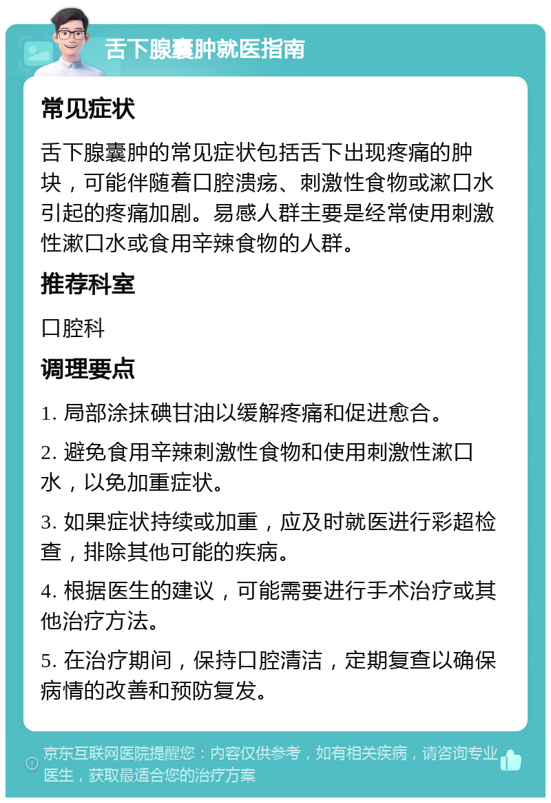 舌下腺囊肿就医指南 常见症状 舌下腺囊肿的常见症状包括舌下出现疼痛的肿块，可能伴随着口腔溃疡、刺激性食物或漱口水引起的疼痛加剧。易感人群主要是经常使用刺激性漱口水或食用辛辣食物的人群。 推荐科室 口腔科 调理要点 1. 局部涂抹碘甘油以缓解疼痛和促进愈合。 2. 避免食用辛辣刺激性食物和使用刺激性漱口水，以免加重症状。 3. 如果症状持续或加重，应及时就医进行彩超检查，排除其他可能的疾病。 4. 根据医生的建议，可能需要进行手术治疗或其他治疗方法。 5. 在治疗期间，保持口腔清洁，定期复查以确保病情的改善和预防复发。