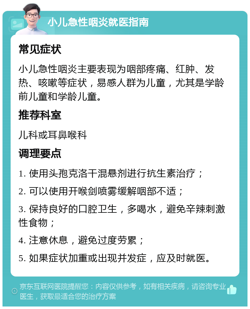 小儿急性咽炎就医指南 常见症状 小儿急性咽炎主要表现为咽部疼痛、红肿、发热、咳嗽等症状，易感人群为儿童，尤其是学龄前儿童和学龄儿童。 推荐科室 儿科或耳鼻喉科 调理要点 1. 使用头孢克洛干混悬剂进行抗生素治疗； 2. 可以使用开喉剑喷雾缓解咽部不适； 3. 保持良好的口腔卫生，多喝水，避免辛辣刺激性食物； 4. 注意休息，避免过度劳累； 5. 如果症状加重或出现并发症，应及时就医。