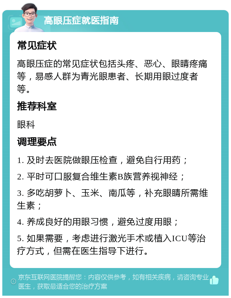 高眼压症就医指南 常见症状 高眼压症的常见症状包括头疼、恶心、眼睛疼痛等，易感人群为青光眼患者、长期用眼过度者等。 推荐科室 眼科 调理要点 1. 及时去医院做眼压检查，避免自行用药； 2. 平时可口服复合维生素B族营养视神经； 3. 多吃胡萝卜、玉米、南瓜等，补充眼睛所需维生素； 4. 养成良好的用眼习惯，避免过度用眼； 5. 如果需要，考虑进行激光手术或植入ICU等治疗方式，但需在医生指导下进行。