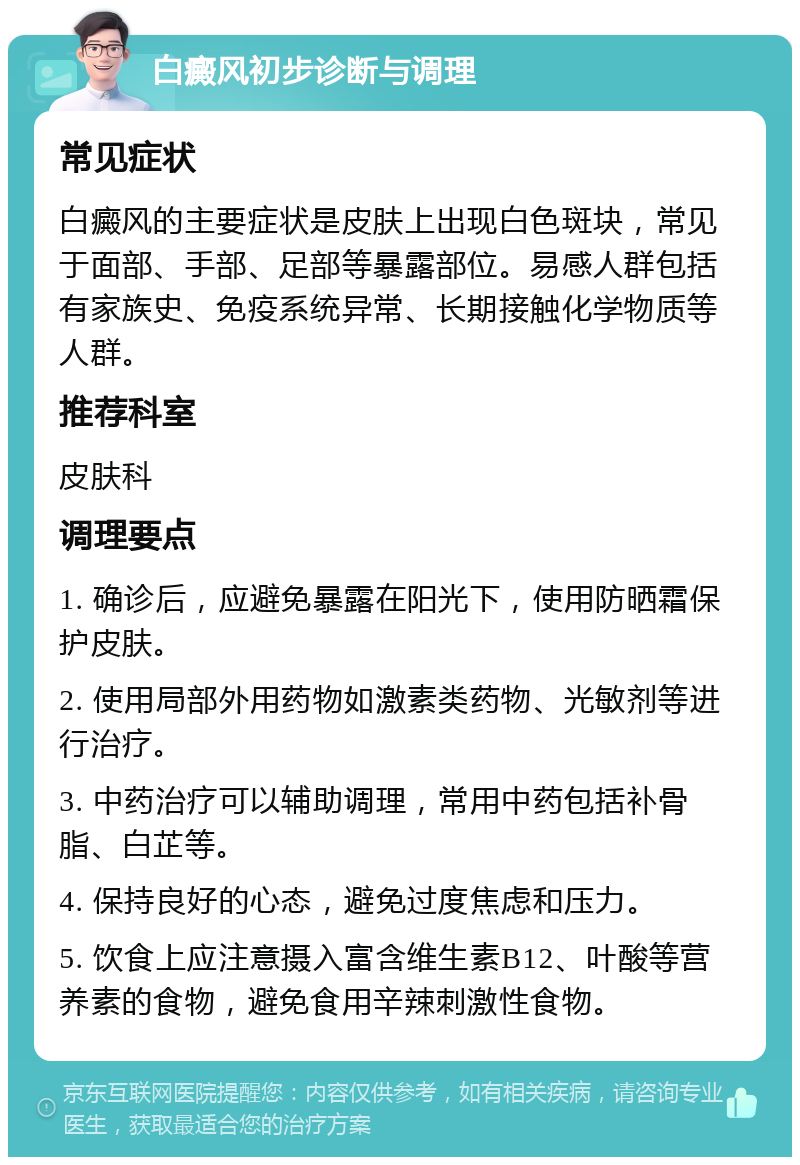 白癜风初步诊断与调理 常见症状 白癜风的主要症状是皮肤上出现白色斑块，常见于面部、手部、足部等暴露部位。易感人群包括有家族史、免疫系统异常、长期接触化学物质等人群。 推荐科室 皮肤科 调理要点 1. 确诊后，应避免暴露在阳光下，使用防晒霜保护皮肤。 2. 使用局部外用药物如激素类药物、光敏剂等进行治疗。 3. 中药治疗可以辅助调理，常用中药包括补骨脂、白芷等。 4. 保持良好的心态，避免过度焦虑和压力。 5. 饮食上应注意摄入富含维生素B12、叶酸等营养素的食物，避免食用辛辣刺激性食物。