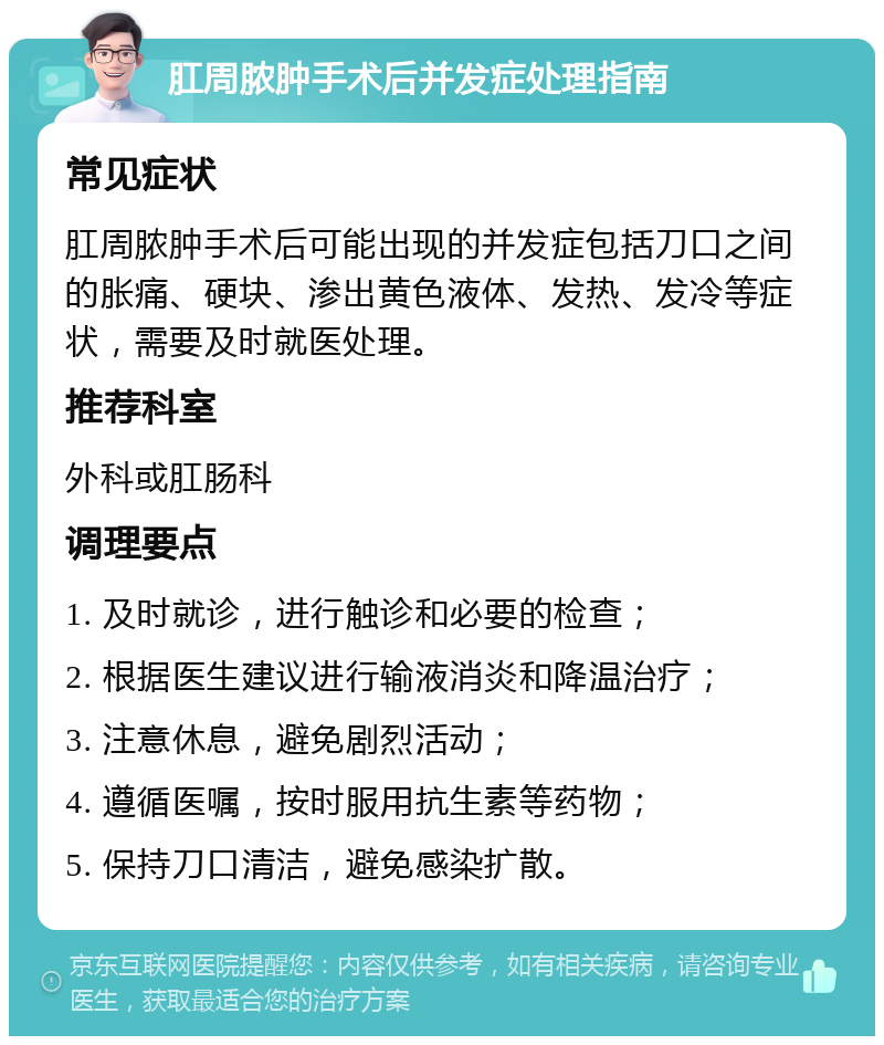 肛周脓肿手术后并发症处理指南 常见症状 肛周脓肿手术后可能出现的并发症包括刀口之间的胀痛、硬块、渗出黄色液体、发热、发冷等症状，需要及时就医处理。 推荐科室 外科或肛肠科 调理要点 1. 及时就诊，进行触诊和必要的检查； 2. 根据医生建议进行输液消炎和降温治疗； 3. 注意休息，避免剧烈活动； 4. 遵循医嘱，按时服用抗生素等药物； 5. 保持刀口清洁，避免感染扩散。