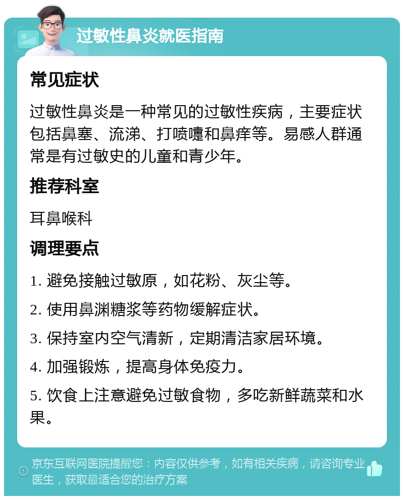 过敏性鼻炎就医指南 常见症状 过敏性鼻炎是一种常见的过敏性疾病，主要症状包括鼻塞、流涕、打喷嚏和鼻痒等。易感人群通常是有过敏史的儿童和青少年。 推荐科室 耳鼻喉科 调理要点 1. 避免接触过敏原，如花粉、灰尘等。 2. 使用鼻渊糖浆等药物缓解症状。 3. 保持室内空气清新，定期清洁家居环境。 4. 加强锻炼，提高身体免疫力。 5. 饮食上注意避免过敏食物，多吃新鲜蔬菜和水果。