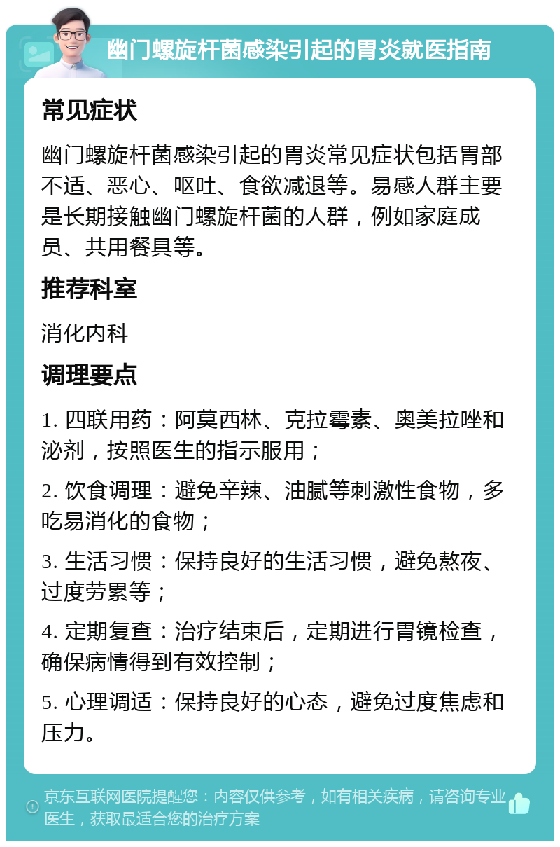 幽门螺旋杆菌感染引起的胃炎就医指南 常见症状 幽门螺旋杆菌感染引起的胃炎常见症状包括胃部不适、恶心、呕吐、食欲减退等。易感人群主要是长期接触幽门螺旋杆菌的人群，例如家庭成员、共用餐具等。 推荐科室 消化内科 调理要点 1. 四联用药：阿莫西林、克拉霉素、奥美拉唑和泌剂，按照医生的指示服用； 2. 饮食调理：避免辛辣、油腻等刺激性食物，多吃易消化的食物； 3. 生活习惯：保持良好的生活习惯，避免熬夜、过度劳累等； 4. 定期复查：治疗结束后，定期进行胃镜检查，确保病情得到有效控制； 5. 心理调适：保持良好的心态，避免过度焦虑和压力。