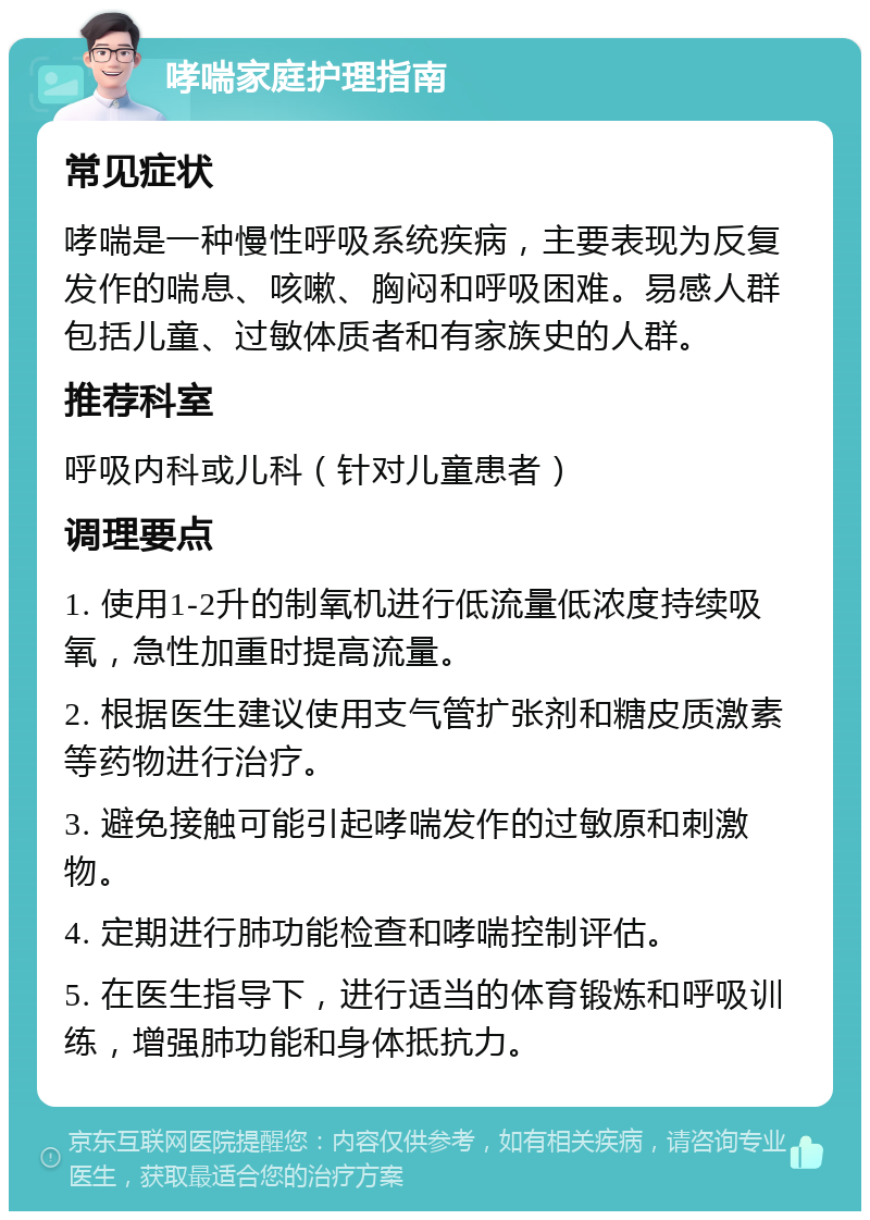 哮喘家庭护理指南 常见症状 哮喘是一种慢性呼吸系统疾病，主要表现为反复发作的喘息、咳嗽、胸闷和呼吸困难。易感人群包括儿童、过敏体质者和有家族史的人群。 推荐科室 呼吸内科或儿科（针对儿童患者） 调理要点 1. 使用1-2升的制氧机进行低流量低浓度持续吸氧，急性加重时提高流量。 2. 根据医生建议使用支气管扩张剂和糖皮质激素等药物进行治疗。 3. 避免接触可能引起哮喘发作的过敏原和刺激物。 4. 定期进行肺功能检查和哮喘控制评估。 5. 在医生指导下，进行适当的体育锻炼和呼吸训练，增强肺功能和身体抵抗力。