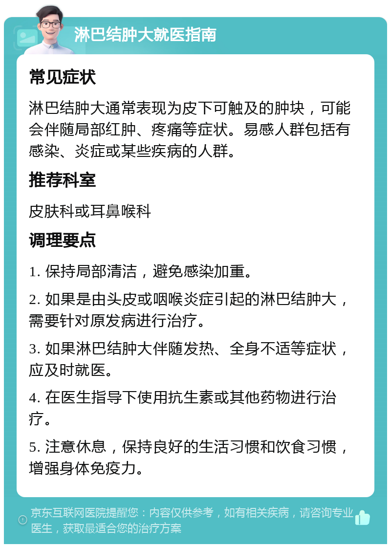 淋巴结肿大就医指南 常见症状 淋巴结肿大通常表现为皮下可触及的肿块，可能会伴随局部红肿、疼痛等症状。易感人群包括有感染、炎症或某些疾病的人群。 推荐科室 皮肤科或耳鼻喉科 调理要点 1. 保持局部清洁，避免感染加重。 2. 如果是由头皮或咽喉炎症引起的淋巴结肿大，需要针对原发病进行治疗。 3. 如果淋巴结肿大伴随发热、全身不适等症状，应及时就医。 4. 在医生指导下使用抗生素或其他药物进行治疗。 5. 注意休息，保持良好的生活习惯和饮食习惯，增强身体免疫力。