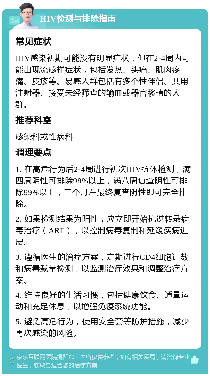 HIV检测与排除指南 常见症状 HIV感染初期可能没有明显症状，但在2-4周内可能出现流感样症状，包括发热、头痛、肌肉疼痛、皮疹等。易感人群包括有多个性伴侣、共用注射器、接受未经筛查的输血或器官移植的人群。 推荐科室 感染科或性病科 调理要点 1. 在高危行为后2-4周进行初次HIV抗体检测，满四周阴性可排除98%以上，满八周复查阴性可排除99%以上，三个月左最终复查阴性即可完全排除。 2. 如果检测结果为阳性，应立即开始抗逆转录病毒治疗（ART），以控制病毒复制和延缓疾病进展。 3. 遵循医生的治疗方案，定期进行CD4细胞计数和病毒载量检测，以监测治疗效果和调整治疗方案。 4. 维持良好的生活习惯，包括健康饮食、适量运动和充足休息，以增强免疫系统功能。 5. 避免高危行为，使用安全套等防护措施，减少再次感染的风险。