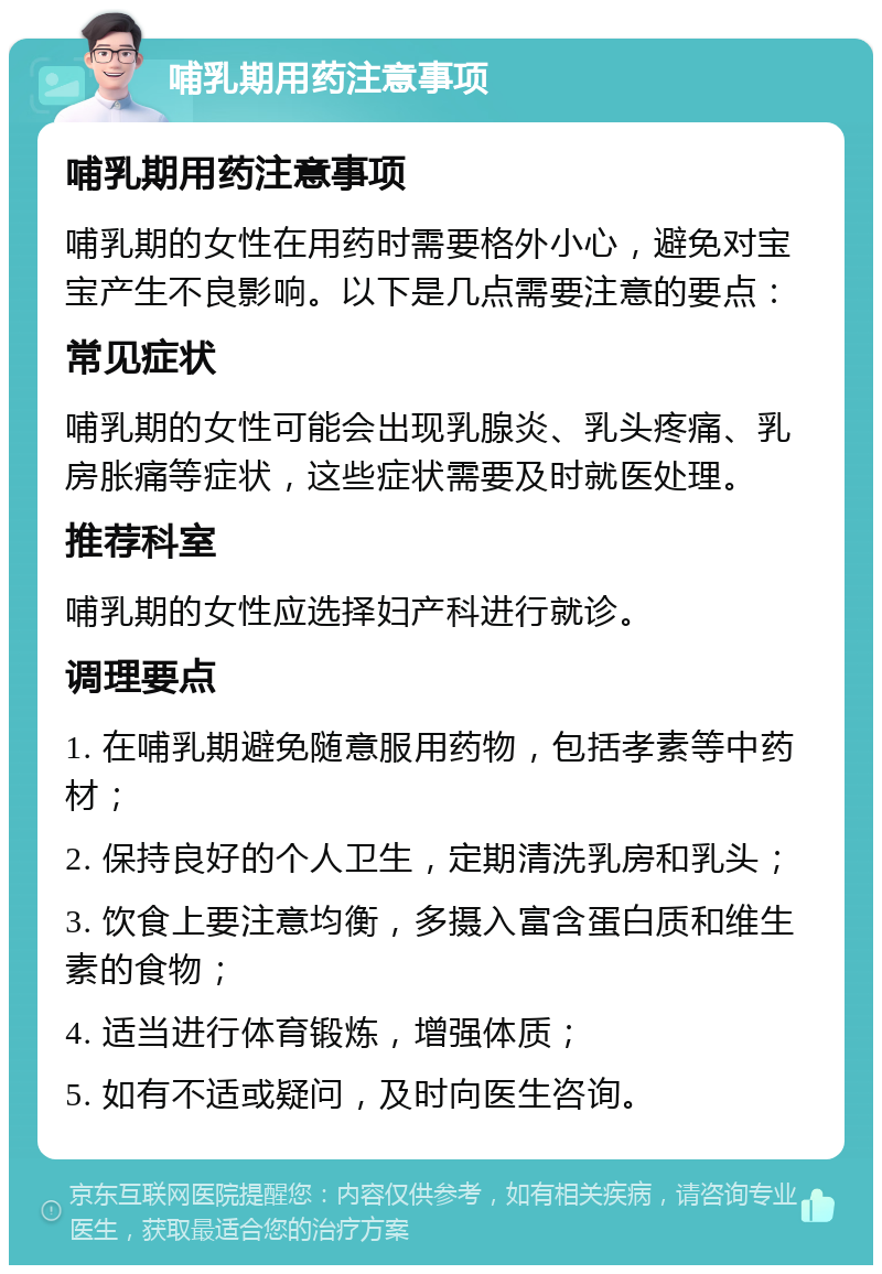 哺乳期用药注意事项 哺乳期用药注意事项 哺乳期的女性在用药时需要格外小心，避免对宝宝产生不良影响。以下是几点需要注意的要点： 常见症状 哺乳期的女性可能会出现乳腺炎、乳头疼痛、乳房胀痛等症状，这些症状需要及时就医处理。 推荐科室 哺乳期的女性应选择妇产科进行就诊。 调理要点 1. 在哺乳期避免随意服用药物，包括孝素等中药材； 2. 保持良好的个人卫生，定期清洗乳房和乳头； 3. 饮食上要注意均衡，多摄入富含蛋白质和维生素的食物； 4. 适当进行体育锻炼，增强体质； 5. 如有不适或疑问，及时向医生咨询。