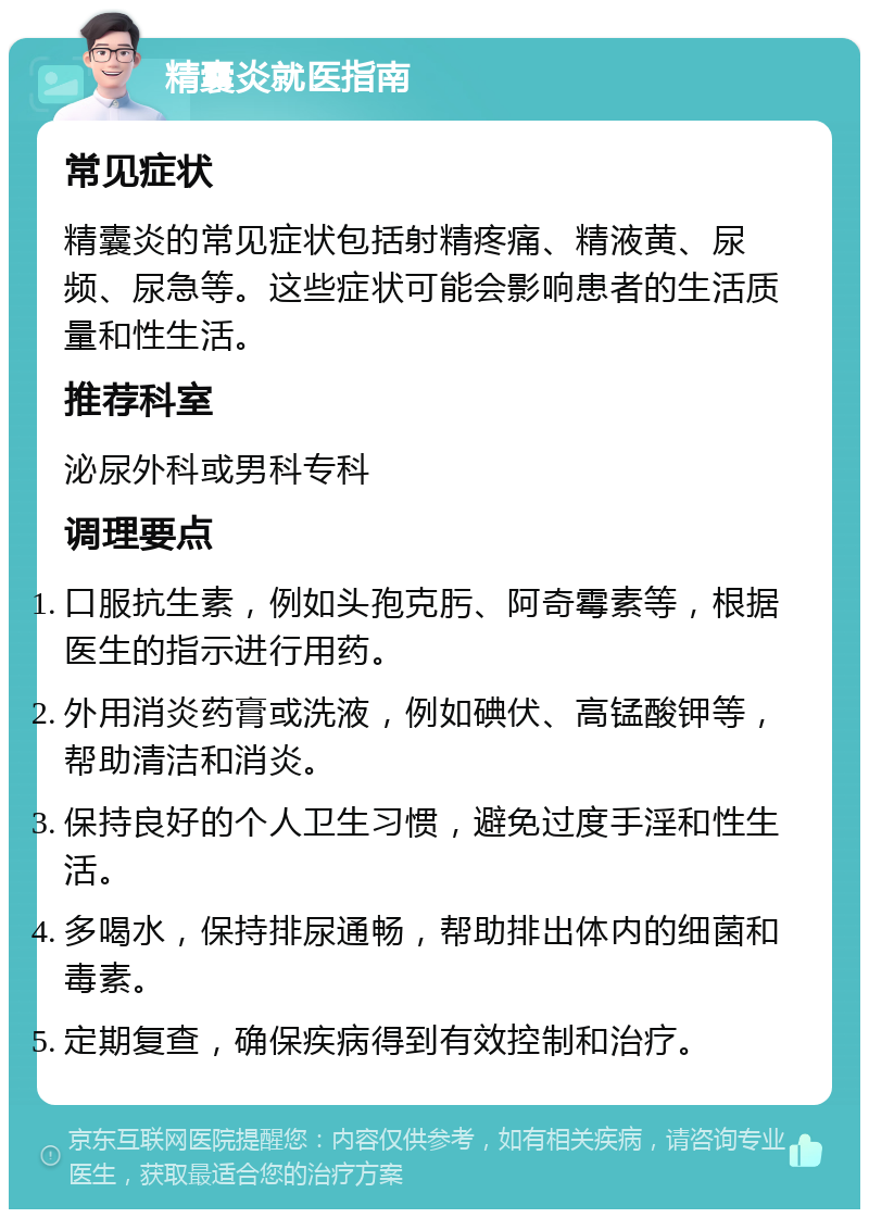 精囊炎就医指南 常见症状 精囊炎的常见症状包括射精疼痛、精液黄、尿频、尿急等。这些症状可能会影响患者的生活质量和性生活。 推荐科室 泌尿外科或男科专科 调理要点 口服抗生素，例如头孢克肟、阿奇霉素等，根据医生的指示进行用药。 外用消炎药膏或洗液，例如碘伏、高锰酸钾等，帮助清洁和消炎。 保持良好的个人卫生习惯，避免过度手淫和性生活。 多喝水，保持排尿通畅，帮助排出体内的细菌和毒素。 定期复查，确保疾病得到有效控制和治疗。