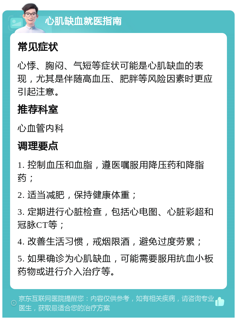 心肌缺血就医指南 常见症状 心悸、胸闷、气短等症状可能是心肌缺血的表现，尤其是伴随高血压、肥胖等风险因素时更应引起注意。 推荐科室 心血管内科 调理要点 1. 控制血压和血脂，遵医嘱服用降压药和降脂药； 2. 适当减肥，保持健康体重； 3. 定期进行心脏检查，包括心电图、心脏彩超和冠脉CT等； 4. 改善生活习惯，戒烟限酒，避免过度劳累； 5. 如果确诊为心肌缺血，可能需要服用抗血小板药物或进行介入治疗等。