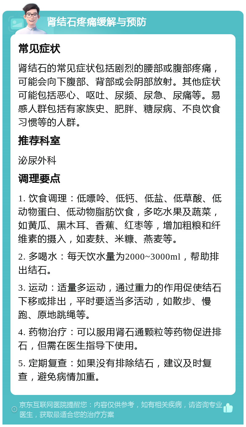 肾结石疼痛缓解与预防 常见症状 肾结石的常见症状包括剧烈的腰部或腹部疼痛，可能会向下腹部、背部或会阴部放射。其他症状可能包括恶心、呕吐、尿频、尿急、尿痛等。易感人群包括有家族史、肥胖、糖尿病、不良饮食习惯等的人群。 推荐科室 泌尿外科 调理要点 1. 饮食调理：低嘌呤、低钙、低盐、低草酸、低动物蛋白、低动物脂肪饮食，多吃水果及蔬菜，如黄瓜、黑木耳、香蕉、红枣等，增加粗粮和纤维素的摄入，如麦麸、米糠、燕麦等。 2. 多喝水：每天饮水量为2000~3000ml，帮助排出结石。 3. 运动：适量多运动，通过重力的作用促使结石下移或排出，平时要适当多活动，如散步、慢跑、原地跳绳等。 4. 药物治疗：可以服用肾石通颗粒等药物促进排石，但需在医生指导下使用。 5. 定期复查：如果没有排除结石，建议及时复查，避免病情加重。