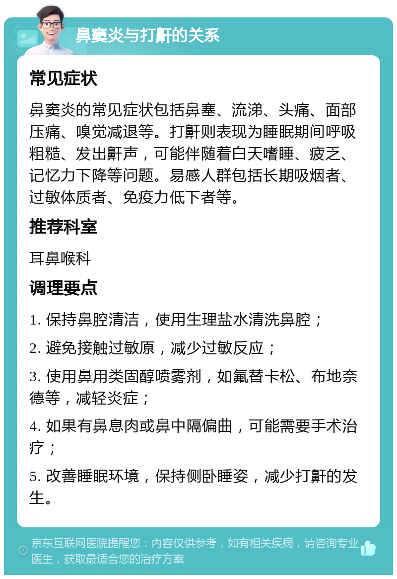 鼻窦炎与打鼾的关系 常见症状 鼻窦炎的常见症状包括鼻塞、流涕、头痛、面部压痛、嗅觉减退等。打鼾则表现为睡眠期间呼吸粗糙、发出鼾声，可能伴随着白天嗜睡、疲乏、记忆力下降等问题。易感人群包括长期吸烟者、过敏体质者、免疫力低下者等。 推荐科室 耳鼻喉科 调理要点 1. 保持鼻腔清洁，使用生理盐水清洗鼻腔； 2. 避免接触过敏原，减少过敏反应； 3. 使用鼻用类固醇喷雾剂，如氟替卡松、布地奈德等，减轻炎症； 4. 如果有鼻息肉或鼻中隔偏曲，可能需要手术治疗； 5. 改善睡眠环境，保持侧卧睡姿，减少打鼾的发生。