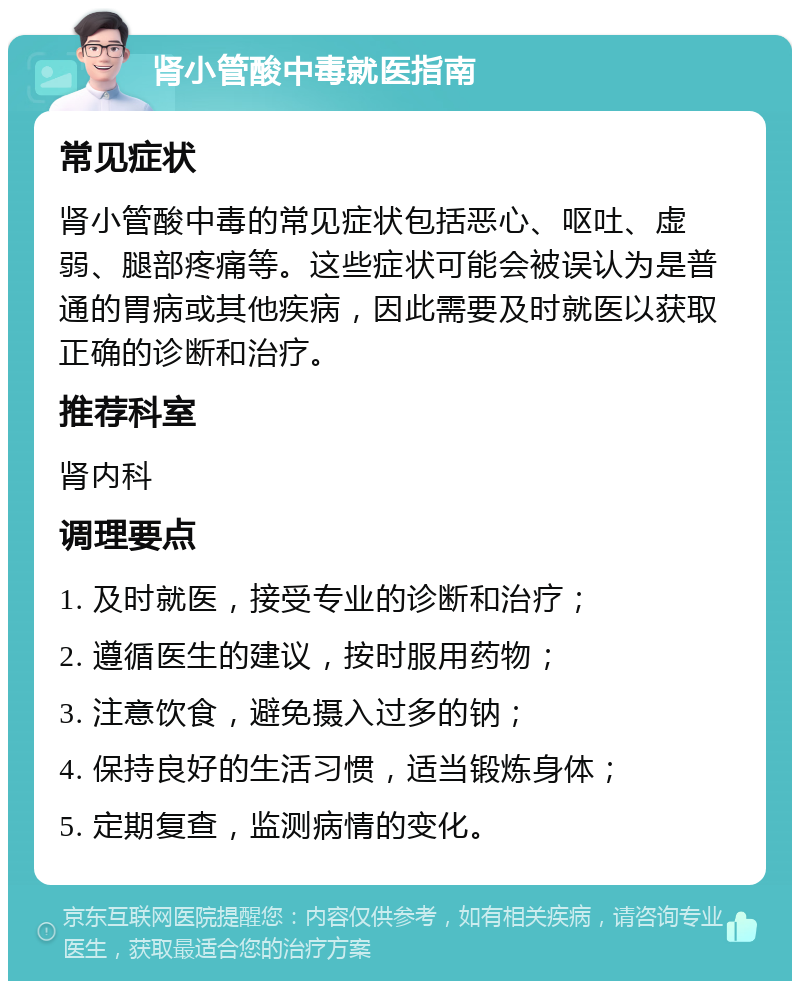 肾小管酸中毒就医指南 常见症状 肾小管酸中毒的常见症状包括恶心、呕吐、虚弱、腿部疼痛等。这些症状可能会被误认为是普通的胃病或其他疾病，因此需要及时就医以获取正确的诊断和治疗。 推荐科室 肾内科 调理要点 1. 及时就医，接受专业的诊断和治疗； 2. 遵循医生的建议，按时服用药物； 3. 注意饮食，避免摄入过多的钠； 4. 保持良好的生活习惯，适当锻炼身体； 5. 定期复查，监测病情的变化。