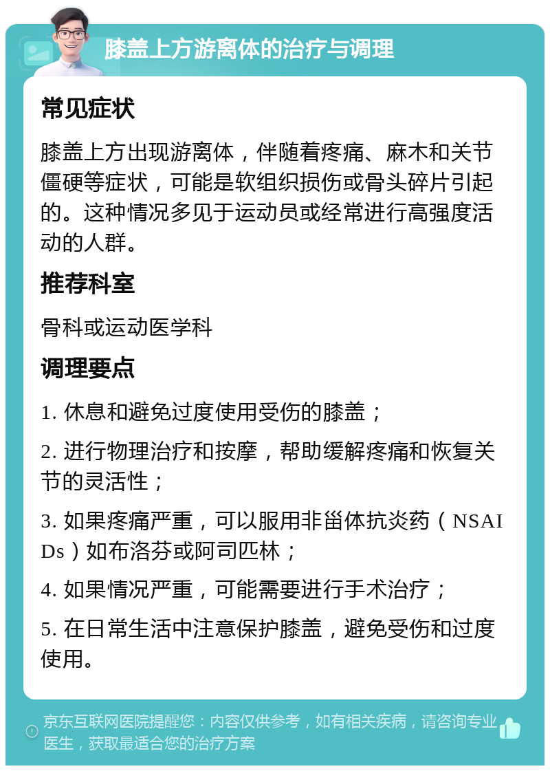 膝盖上方游离体的治疗与调理 常见症状 膝盖上方出现游离体，伴随着疼痛、麻木和关节僵硬等症状，可能是软组织损伤或骨头碎片引起的。这种情况多见于运动员或经常进行高强度活动的人群。 推荐科室 骨科或运动医学科 调理要点 1. 休息和避免过度使用受伤的膝盖； 2. 进行物理治疗和按摩，帮助缓解疼痛和恢复关节的灵活性； 3. 如果疼痛严重，可以服用非甾体抗炎药（NSAIDs）如布洛芬或阿司匹林； 4. 如果情况严重，可能需要进行手术治疗； 5. 在日常生活中注意保护膝盖，避免受伤和过度使用。