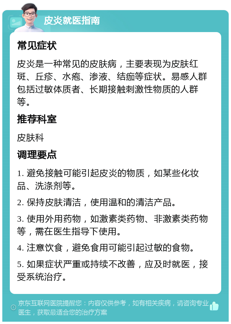 皮炎就医指南 常见症状 皮炎是一种常见的皮肤病，主要表现为皮肤红斑、丘疹、水疱、渗液、结痂等症状。易感人群包括过敏体质者、长期接触刺激性物质的人群等。 推荐科室 皮肤科 调理要点 1. 避免接触可能引起皮炎的物质，如某些化妆品、洗涤剂等。 2. 保持皮肤清洁，使用温和的清洁产品。 3. 使用外用药物，如激素类药物、非激素类药物等，需在医生指导下使用。 4. 注意饮食，避免食用可能引起过敏的食物。 5. 如果症状严重或持续不改善，应及时就医，接受系统治疗。