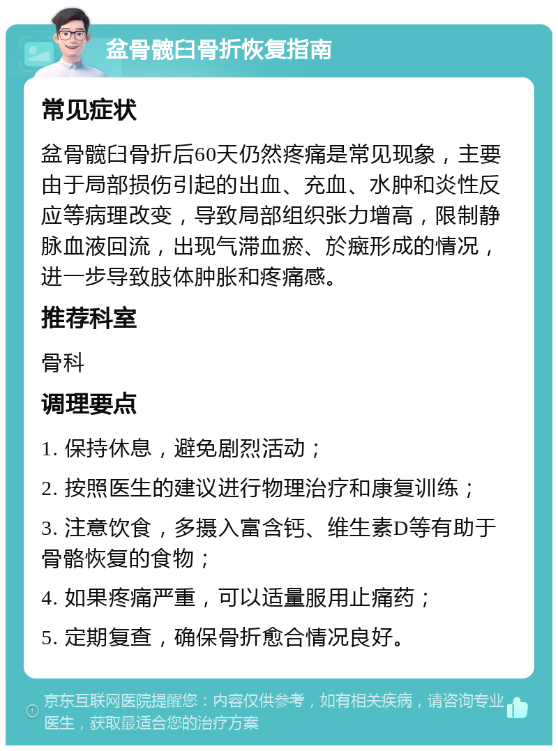 盆骨髋臼骨折恢复指南 常见症状 盆骨髋臼骨折后60天仍然疼痛是常见现象，主要由于局部损伤引起的出血、充血、水肿和炎性反应等病理改变，导致局部组织张力增高，限制静脉血液回流，出现气滞血瘀、於癍形成的情况，进一步导致肢体肿胀和疼痛感。 推荐科室 骨科 调理要点 1. 保持休息，避免剧烈活动； 2. 按照医生的建议进行物理治疗和康复训练； 3. 注意饮食，多摄入富含钙、维生素D等有助于骨骼恢复的食物； 4. 如果疼痛严重，可以适量服用止痛药； 5. 定期复查，确保骨折愈合情况良好。