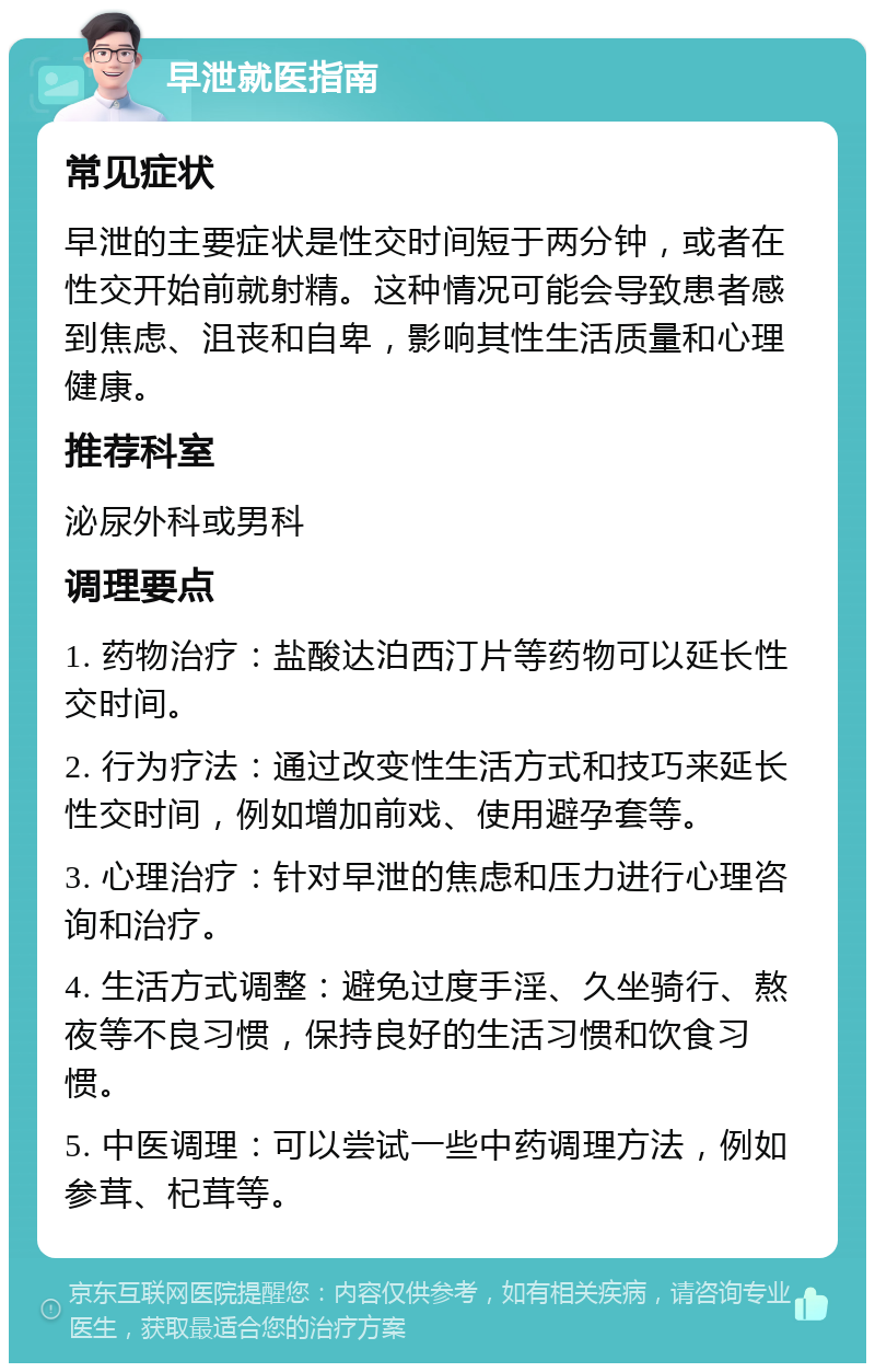 早泄就医指南 常见症状 早泄的主要症状是性交时间短于两分钟，或者在性交开始前就射精。这种情况可能会导致患者感到焦虑、沮丧和自卑，影响其性生活质量和心理健康。 推荐科室 泌尿外科或男科 调理要点 1. 药物治疗：盐酸达泊西汀片等药物可以延长性交时间。 2. 行为疗法：通过改变性生活方式和技巧来延长性交时间，例如增加前戏、使用避孕套等。 3. 心理治疗：针对早泄的焦虑和压力进行心理咨询和治疗。 4. 生活方式调整：避免过度手淫、久坐骑行、熬夜等不良习惯，保持良好的生活习惯和饮食习惯。 5. 中医调理：可以尝试一些中药调理方法，例如参茸、杞茸等。