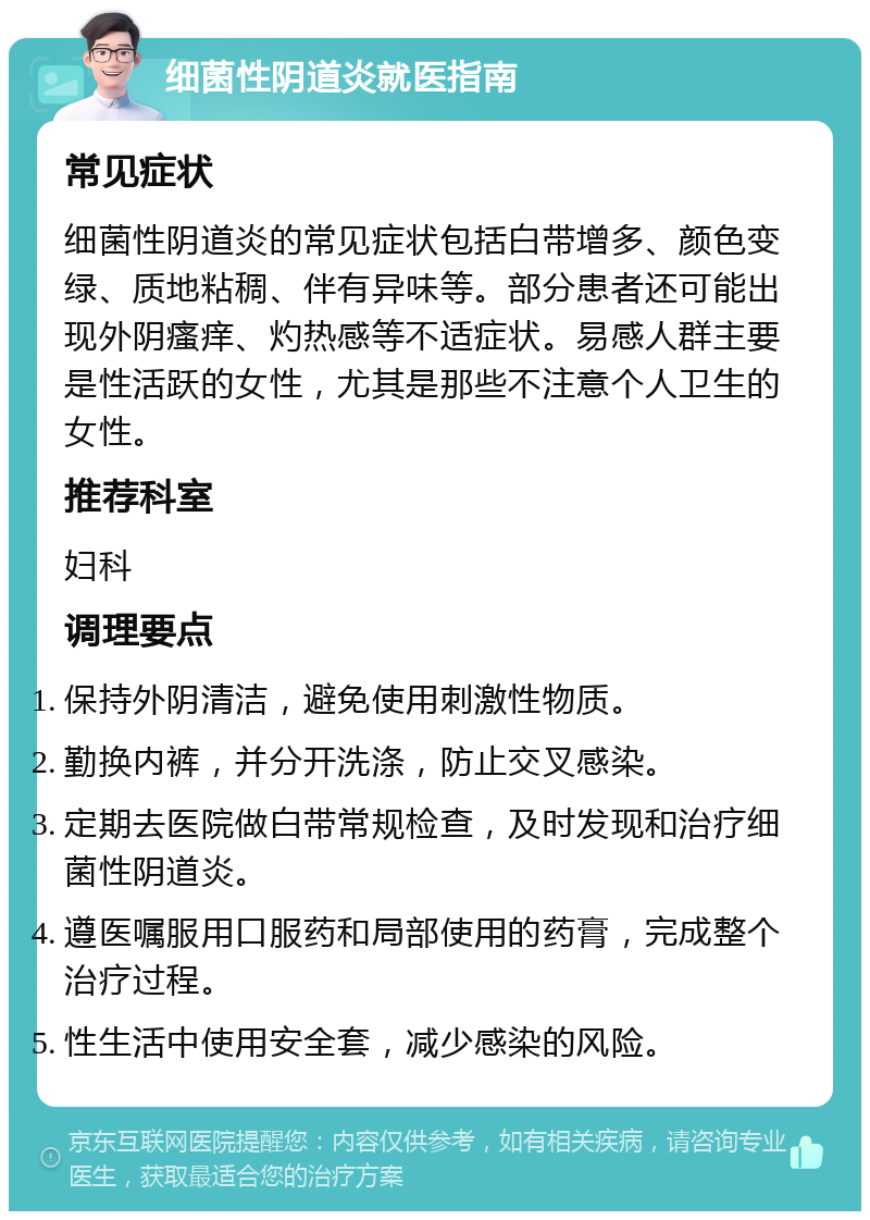 细菌性阴道炎就医指南 常见症状 细菌性阴道炎的常见症状包括白带增多、颜色变绿、质地粘稠、伴有异味等。部分患者还可能出现外阴瘙痒、灼热感等不适症状。易感人群主要是性活跃的女性，尤其是那些不注意个人卫生的女性。 推荐科室 妇科 调理要点 保持外阴清洁，避免使用刺激性物质。 勤换内裤，并分开洗涤，防止交叉感染。 定期去医院做白带常规检查，及时发现和治疗细菌性阴道炎。 遵医嘱服用口服药和局部使用的药膏，完成整个治疗过程。 性生活中使用安全套，减少感染的风险。