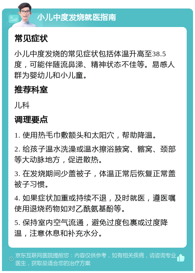 小儿中度发烧就医指南 常见症状 小儿中度发烧的常见症状包括体温升高至38.5度，可能伴随流鼻涕、精神状态不佳等。易感人群为婴幼儿和小儿童。 推荐科室 儿科 调理要点 1. 使用热毛巾敷额头和太阳穴，帮助降温。 2. 给孩子温水洗澡或温水擦浴腋窝、髂窝、颈部等大动脉地方，促进散热。 3. 在发烧期间少盖被子，体温正常后恢复正常盖被子习惯。 4. 如果症状加重或持续不退，及时就医，遵医嘱使用退烧药物如对乙酰氨基酚等。 5. 保持室内空气流通，避免过度包裹或过度降温，注意休息和补充水分。