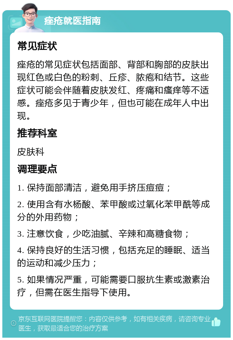 痤疮就医指南 常见症状 痤疮的常见症状包括面部、背部和胸部的皮肤出现红色或白色的粉刺、丘疹、脓疱和结节。这些症状可能会伴随着皮肤发红、疼痛和瘙痒等不适感。痤疮多见于青少年，但也可能在成年人中出现。 推荐科室 皮肤科 调理要点 1. 保持面部清洁，避免用手挤压痘痘； 2. 使用含有水杨酸、苯甲酸或过氧化苯甲酰等成分的外用药物； 3. 注意饮食，少吃油腻、辛辣和高糖食物； 4. 保持良好的生活习惯，包括充足的睡眠、适当的运动和减少压力； 5. 如果情况严重，可能需要口服抗生素或激素治疗，但需在医生指导下使用。